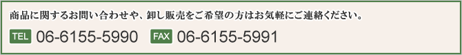 商品に関するお問い合わせや、卸し販売をご希望の方はお気軽にご連絡ください。TEL 06-6155-5990 FAX 06-6155-5991